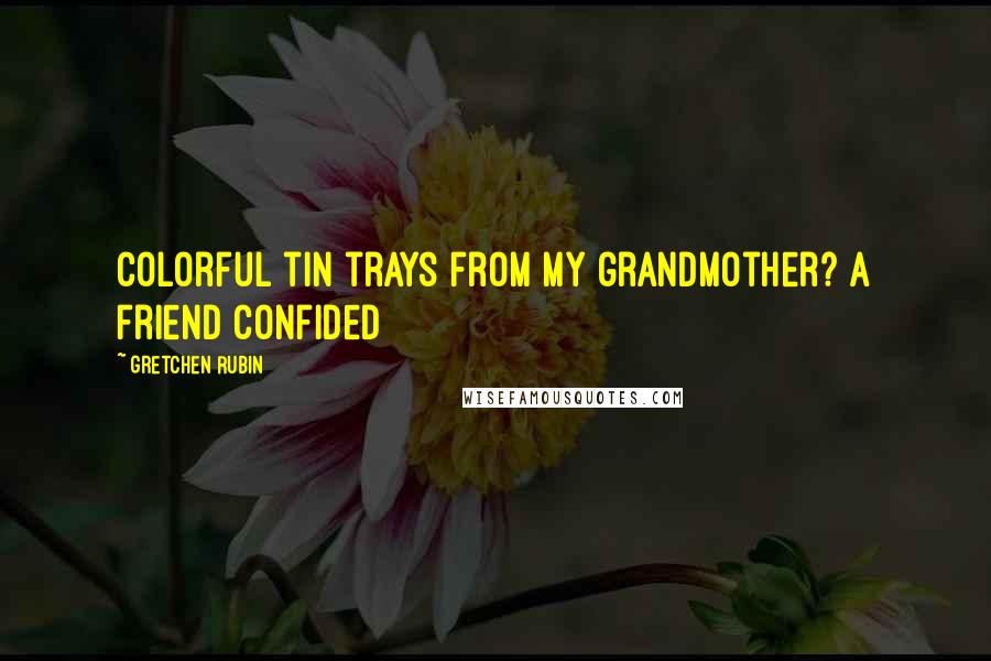 Gretchen Rubin Quotes: Colorful tin trays from my grandmother? A friend confided