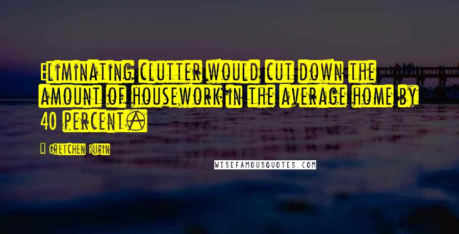 Gretchen Rubin Quotes: Eliminating clutter would cut down the amount of housework in the average home by 40 percent.