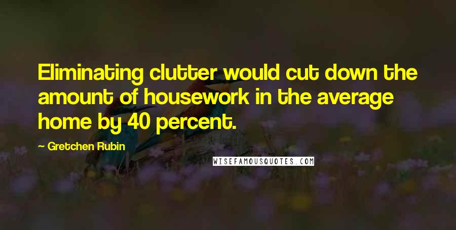 Gretchen Rubin Quotes: Eliminating clutter would cut down the amount of housework in the average home by 40 percent.