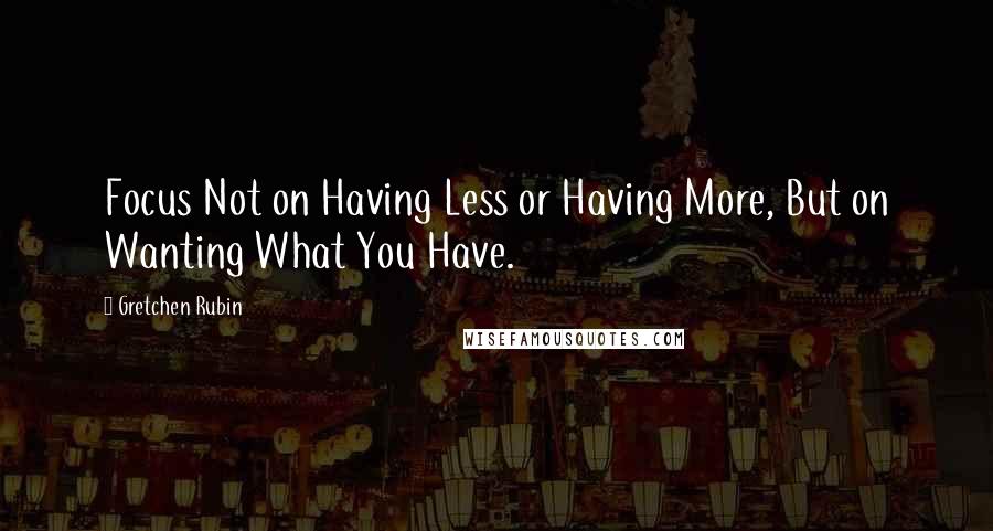 Gretchen Rubin Quotes: Focus Not on Having Less or Having More, But on Wanting What You Have.