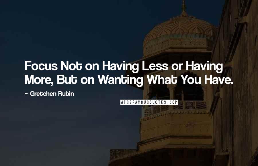 Gretchen Rubin Quotes: Focus Not on Having Less or Having More, But on Wanting What You Have.