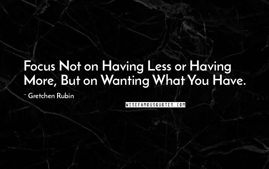 Gretchen Rubin Quotes: Focus Not on Having Less or Having More, But on Wanting What You Have.