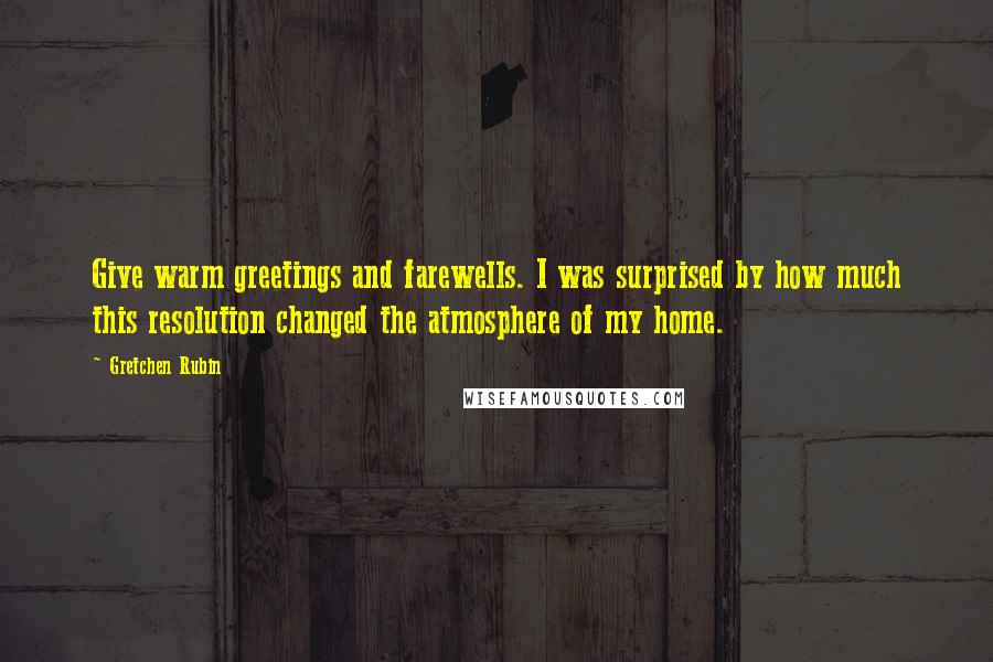 Gretchen Rubin Quotes: Give warm greetings and farewells. I was surprised by how much this resolution changed the atmosphere of my home.