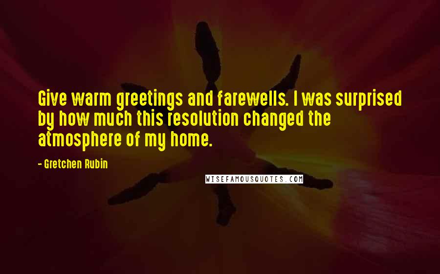 Gretchen Rubin Quotes: Give warm greetings and farewells. I was surprised by how much this resolution changed the atmosphere of my home.