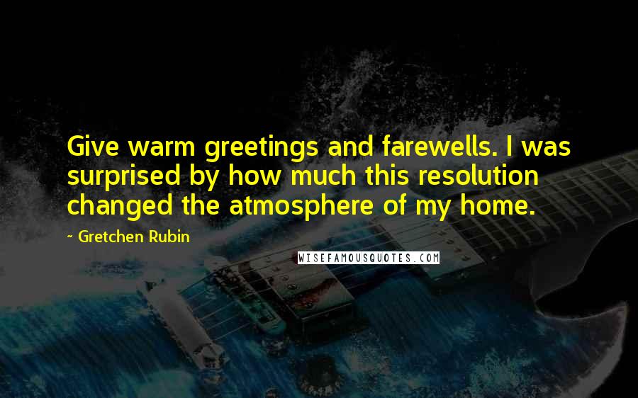 Gretchen Rubin Quotes: Give warm greetings and farewells. I was surprised by how much this resolution changed the atmosphere of my home.