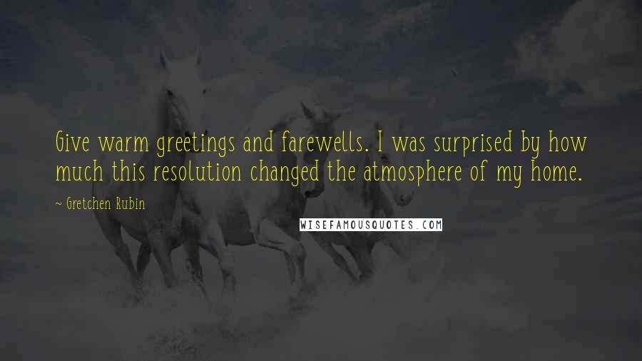 Gretchen Rubin Quotes: Give warm greetings and farewells. I was surprised by how much this resolution changed the atmosphere of my home.