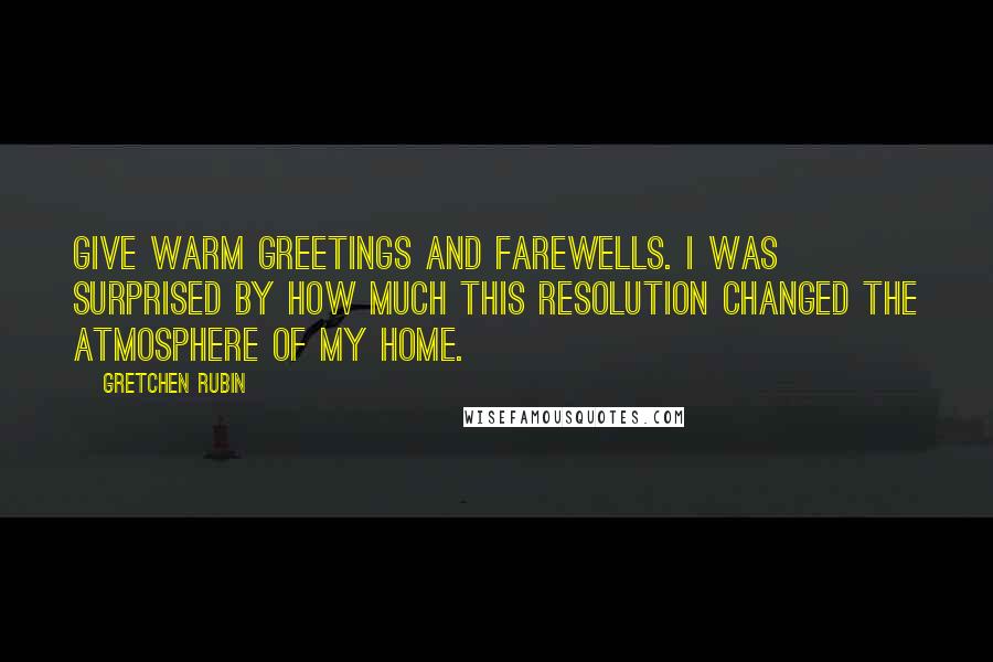 Gretchen Rubin Quotes: Give warm greetings and farewells. I was surprised by how much this resolution changed the atmosphere of my home.