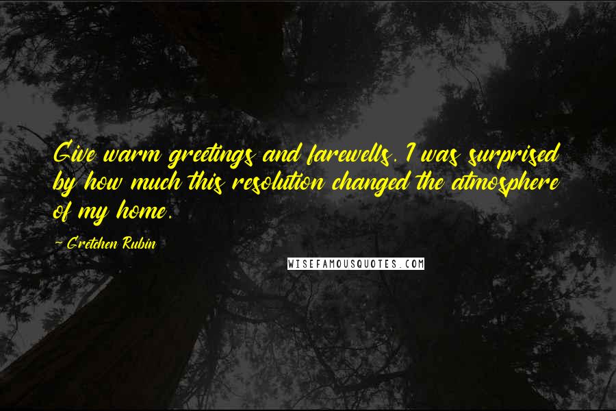 Gretchen Rubin Quotes: Give warm greetings and farewells. I was surprised by how much this resolution changed the atmosphere of my home.