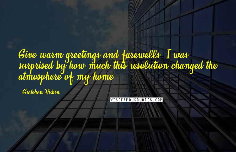 Gretchen Rubin Quotes: Give warm greetings and farewells. I was surprised by how much this resolution changed the atmosphere of my home.