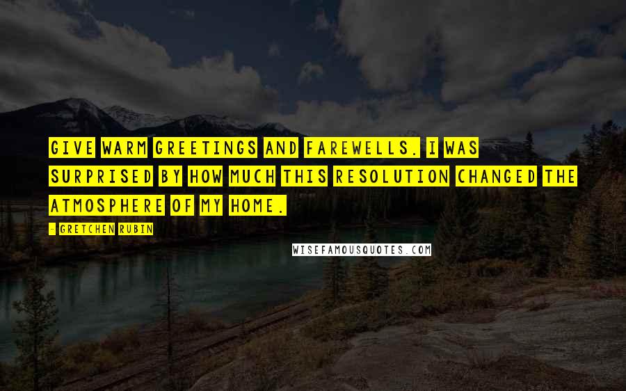 Gretchen Rubin Quotes: Give warm greetings and farewells. I was surprised by how much this resolution changed the atmosphere of my home.