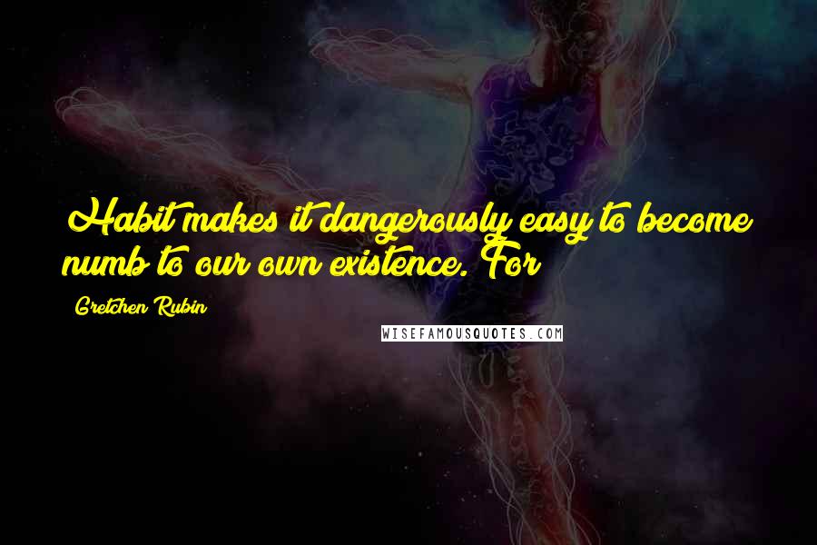 Gretchen Rubin Quotes: Habit makes it dangerously easy to become numb to our own existence. For