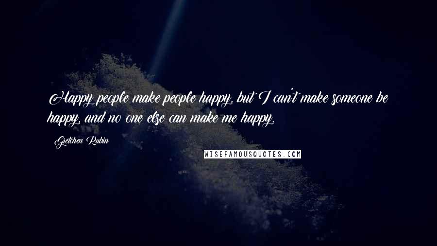 Gretchen Rubin Quotes: Happy people make people happy, but I can't make someone be happy, and no one else can make me happy.