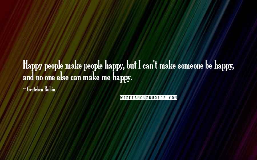 Gretchen Rubin Quotes: Happy people make people happy, but I can't make someone be happy, and no one else can make me happy.