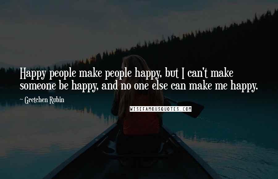 Gretchen Rubin Quotes: Happy people make people happy, but I can't make someone be happy, and no one else can make me happy.