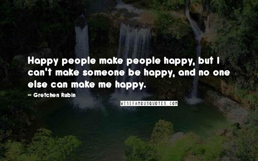 Gretchen Rubin Quotes: Happy people make people happy, but I can't make someone be happy, and no one else can make me happy.