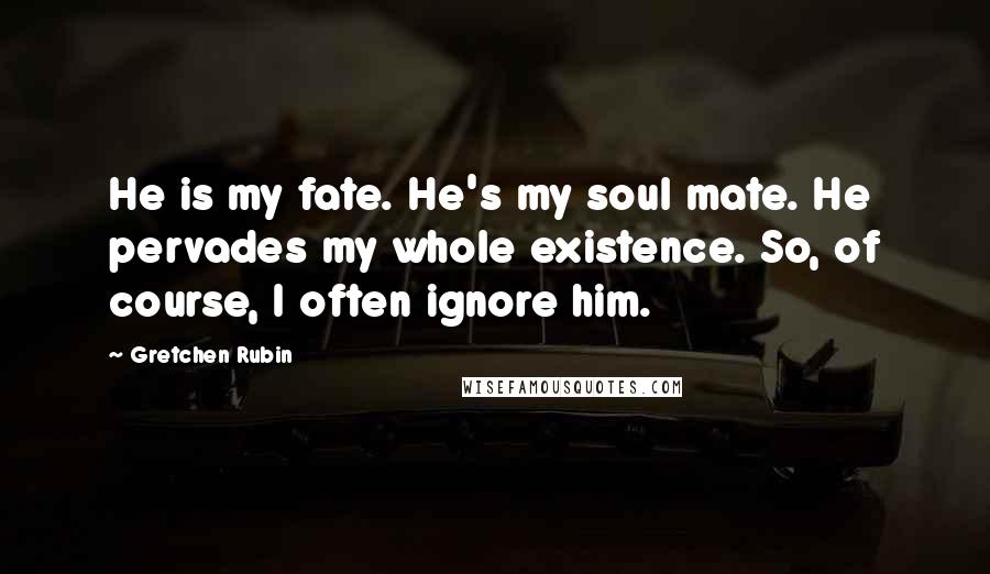 Gretchen Rubin Quotes: He is my fate. He's my soul mate. He pervades my whole existence. So, of course, I often ignore him.