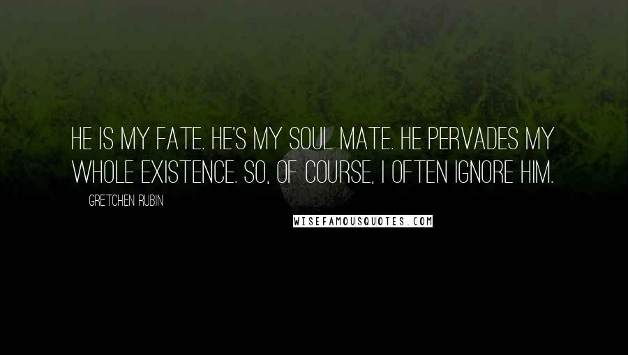 Gretchen Rubin Quotes: He is my fate. He's my soul mate. He pervades my whole existence. So, of course, I often ignore him.