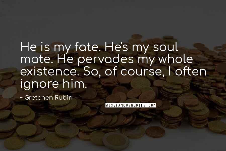 Gretchen Rubin Quotes: He is my fate. He's my soul mate. He pervades my whole existence. So, of course, I often ignore him.