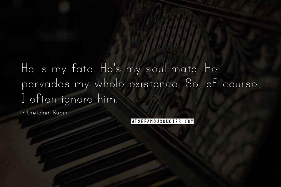 Gretchen Rubin Quotes: He is my fate. He's my soul mate. He pervades my whole existence. So, of course, I often ignore him.