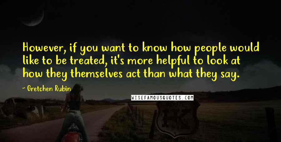 Gretchen Rubin Quotes: However, if you want to know how people would like to be treated, it's more helpful to look at how they themselves act than what they say.