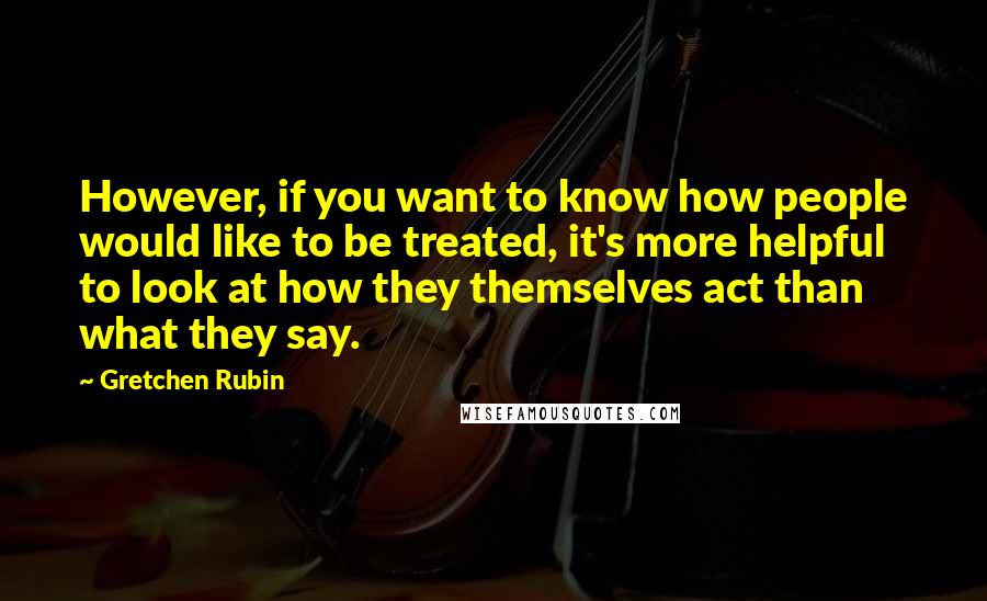 Gretchen Rubin Quotes: However, if you want to know how people would like to be treated, it's more helpful to look at how they themselves act than what they say.