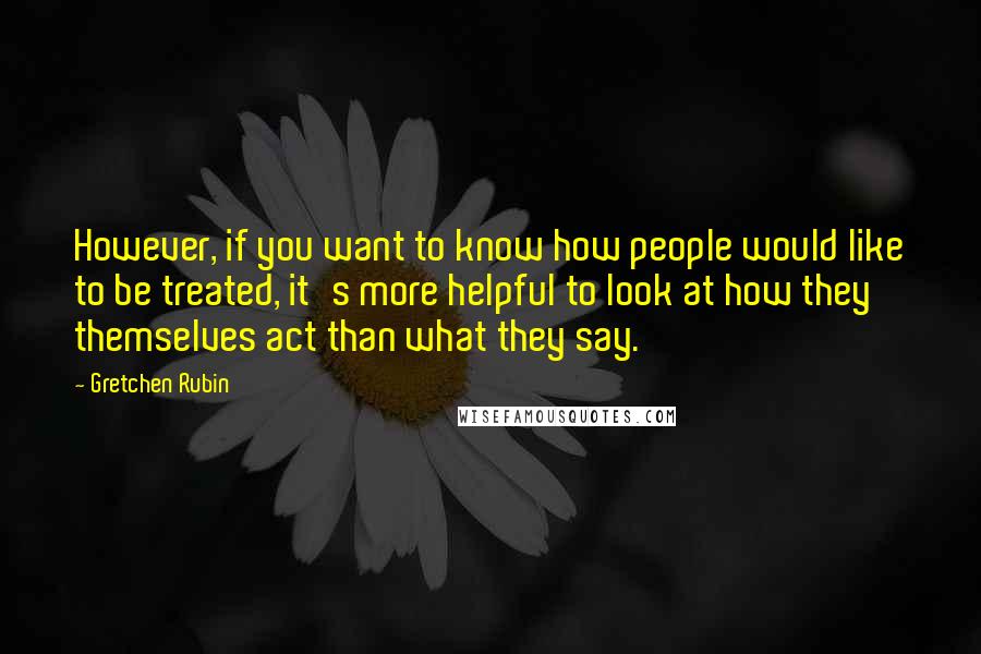 Gretchen Rubin Quotes: However, if you want to know how people would like to be treated, it's more helpful to look at how they themselves act than what they say.