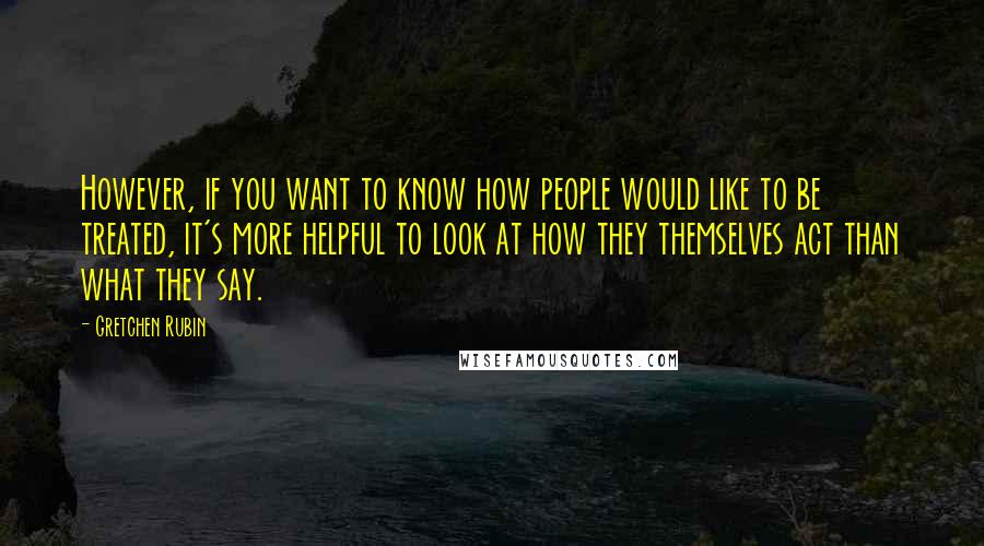 Gretchen Rubin Quotes: However, if you want to know how people would like to be treated, it's more helpful to look at how they themselves act than what they say.