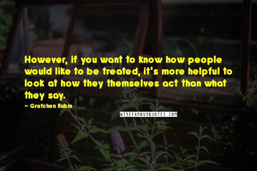 Gretchen Rubin Quotes: However, if you want to know how people would like to be treated, it's more helpful to look at how they themselves act than what they say.