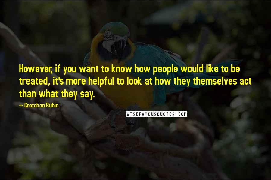 Gretchen Rubin Quotes: However, if you want to know how people would like to be treated, it's more helpful to look at how they themselves act than what they say.