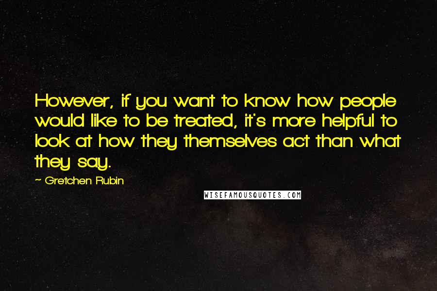 Gretchen Rubin Quotes: However, if you want to know how people would like to be treated, it's more helpful to look at how they themselves act than what they say.