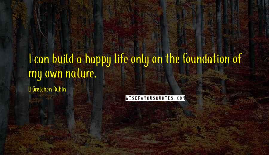 Gretchen Rubin Quotes: I can build a happy life only on the foundation of my own nature.