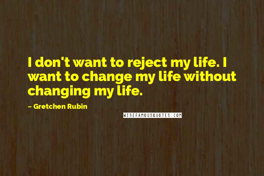 Gretchen Rubin Quotes: I don't want to reject my life. I want to change my life without changing my life.