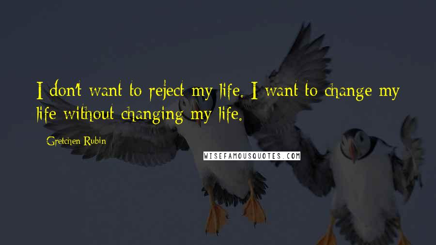 Gretchen Rubin Quotes: I don't want to reject my life. I want to change my life without changing my life.