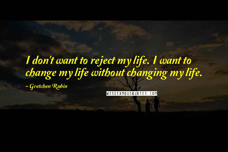 Gretchen Rubin Quotes: I don't want to reject my life. I want to change my life without changing my life.