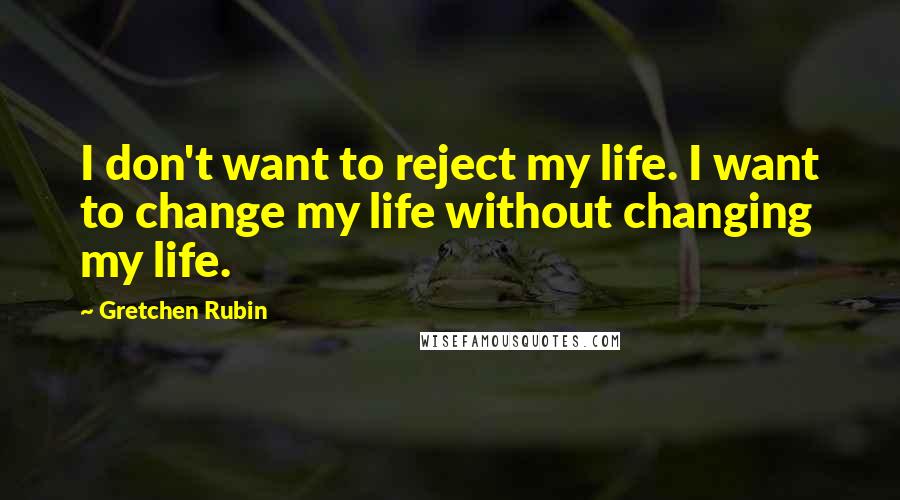 Gretchen Rubin Quotes: I don't want to reject my life. I want to change my life without changing my life.