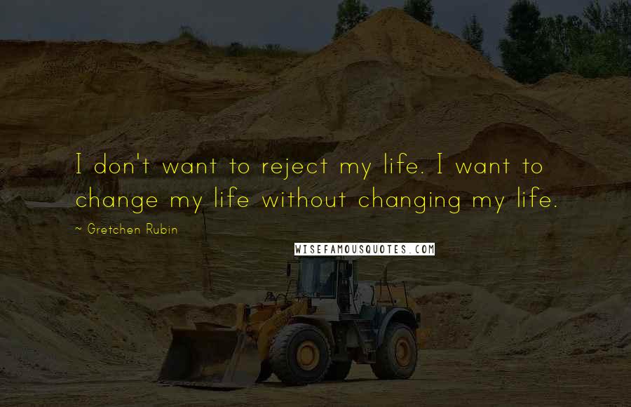 Gretchen Rubin Quotes: I don't want to reject my life. I want to change my life without changing my life.