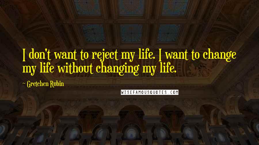 Gretchen Rubin Quotes: I don't want to reject my life. I want to change my life without changing my life.