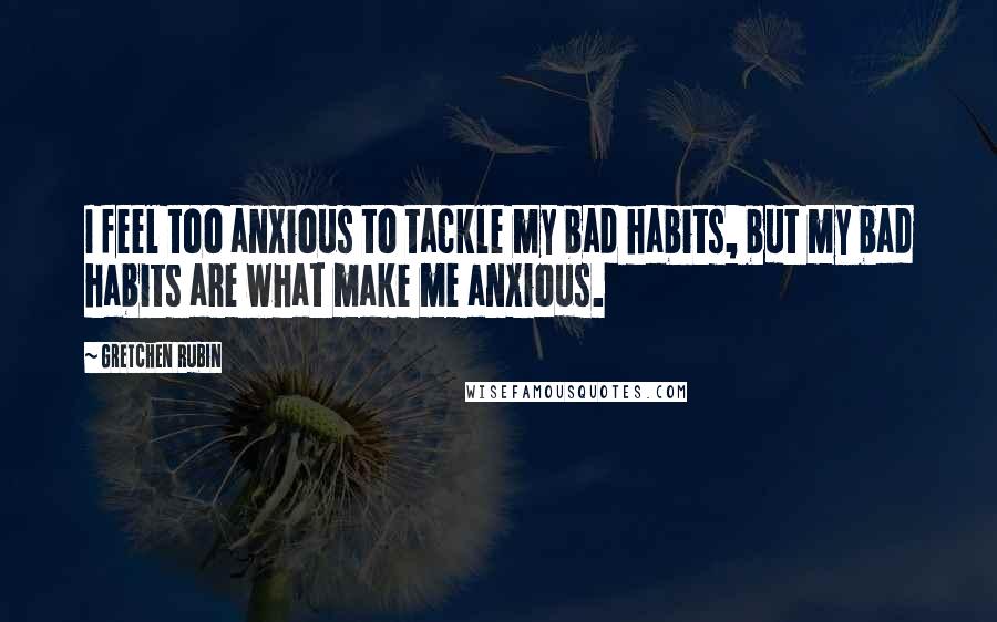 Gretchen Rubin Quotes: I feel too anxious to tackle my bad habits, but my bad habits are what make me anxious.
