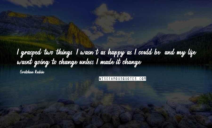 Gretchen Rubin Quotes: I grasped two things: I wasn't as happy as I could be, and my life wasnt going to change unless I made it change.