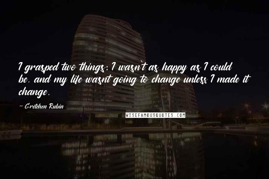 Gretchen Rubin Quotes: I grasped two things: I wasn't as happy as I could be, and my life wasnt going to change unless I made it change.