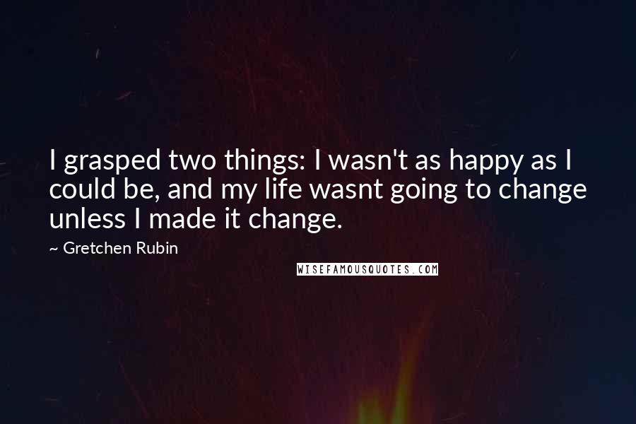 Gretchen Rubin Quotes: I grasped two things: I wasn't as happy as I could be, and my life wasnt going to change unless I made it change.