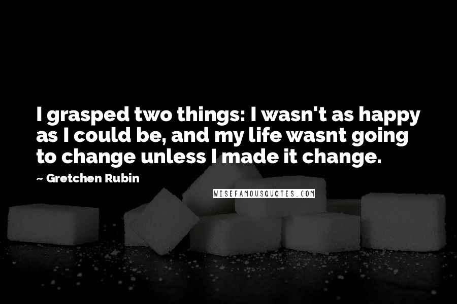 Gretchen Rubin Quotes: I grasped two things: I wasn't as happy as I could be, and my life wasnt going to change unless I made it change.