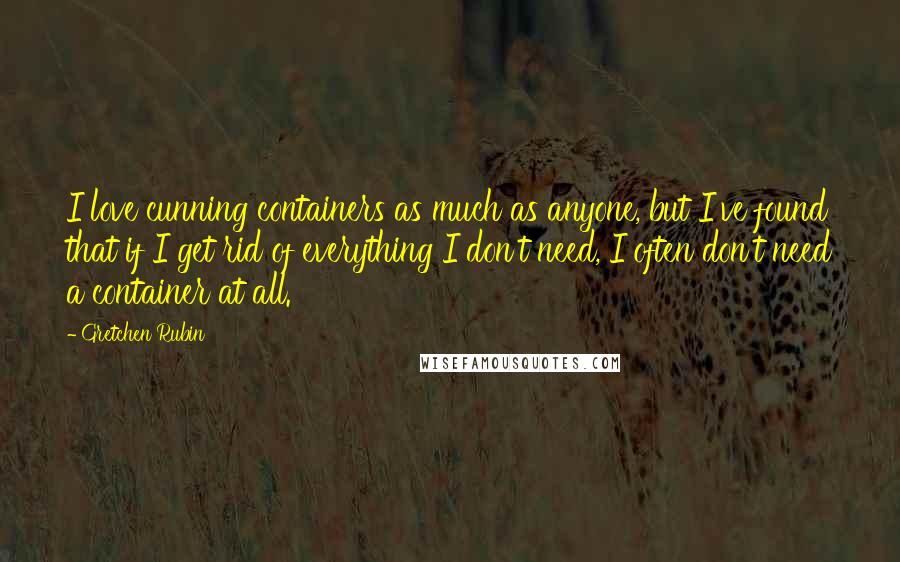 Gretchen Rubin Quotes: I love cunning containers as much as anyone, but I've found that if I get rid of everything I don't need, I often don't need a container at all.