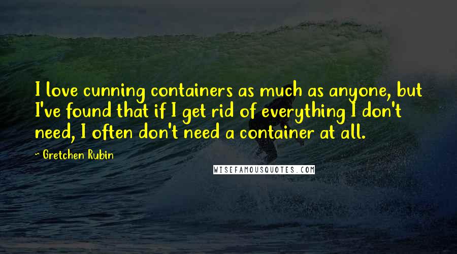 Gretchen Rubin Quotes: I love cunning containers as much as anyone, but I've found that if I get rid of everything I don't need, I often don't need a container at all.