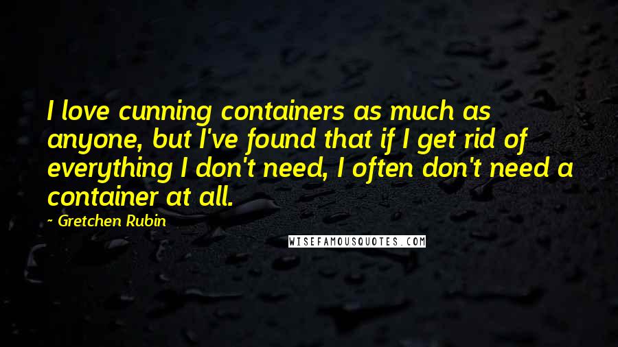 Gretchen Rubin Quotes: I love cunning containers as much as anyone, but I've found that if I get rid of everything I don't need, I often don't need a container at all.