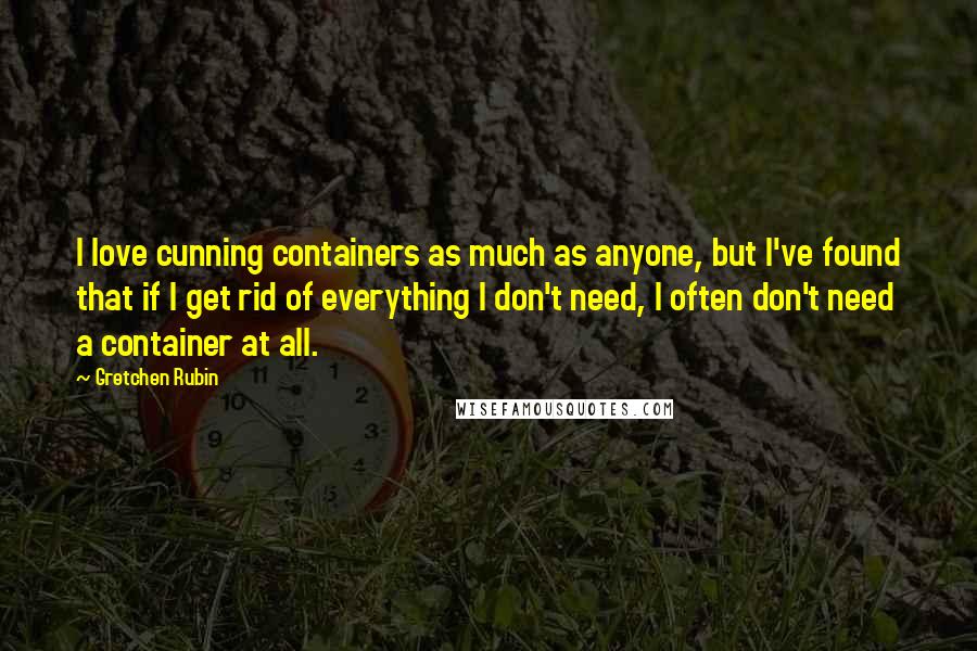 Gretchen Rubin Quotes: I love cunning containers as much as anyone, but I've found that if I get rid of everything I don't need, I often don't need a container at all.