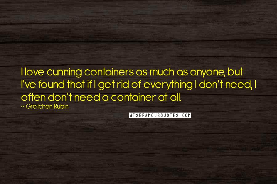 Gretchen Rubin Quotes: I love cunning containers as much as anyone, but I've found that if I get rid of everything I don't need, I often don't need a container at all.