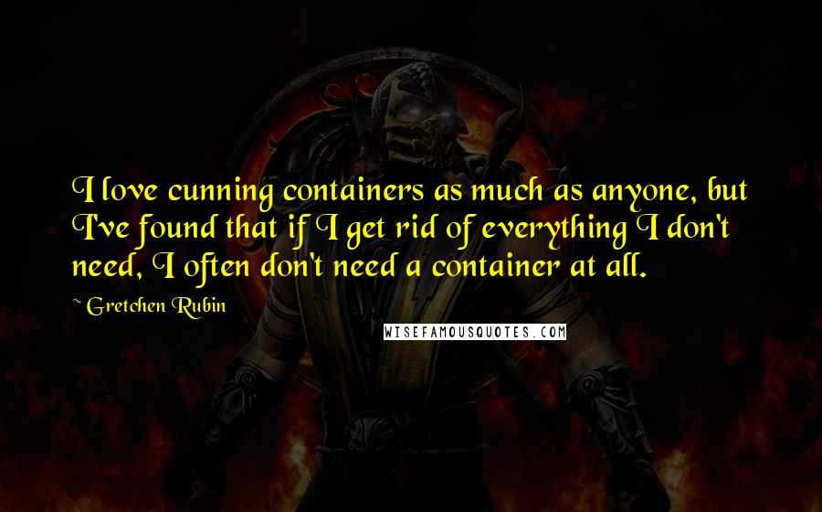 Gretchen Rubin Quotes: I love cunning containers as much as anyone, but I've found that if I get rid of everything I don't need, I often don't need a container at all.