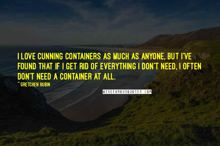 Gretchen Rubin Quotes: I love cunning containers as much as anyone, but I've found that if I get rid of everything I don't need, I often don't need a container at all.