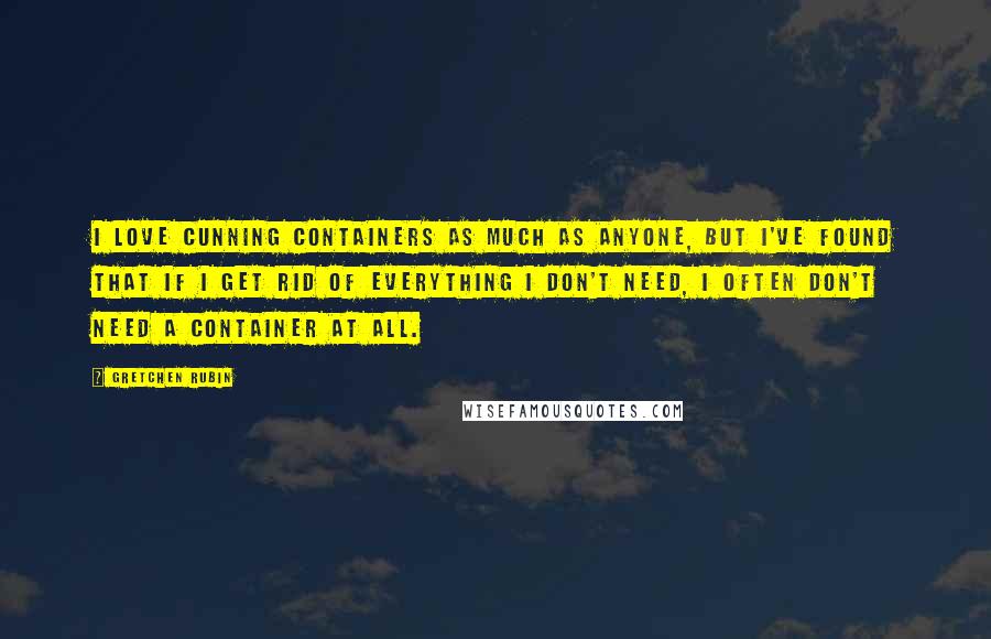 Gretchen Rubin Quotes: I love cunning containers as much as anyone, but I've found that if I get rid of everything I don't need, I often don't need a container at all.